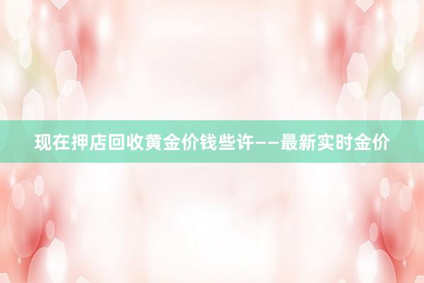 现在押店回收黄金价钱些许——最新实时金价